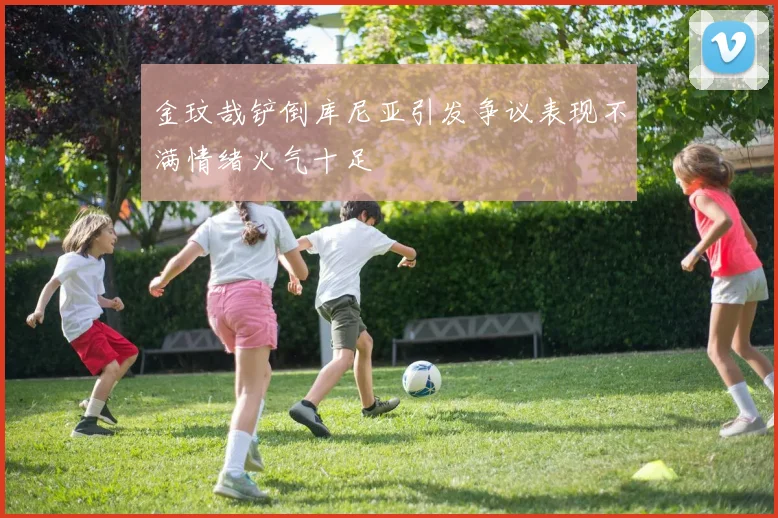 金玟哉铲倒库尼亚引发争议表现不满情绪火气十足