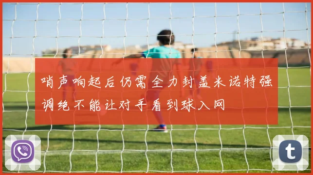 哨声响起后仍需全力封盖米诺特强调绝不能让对手看到球入网