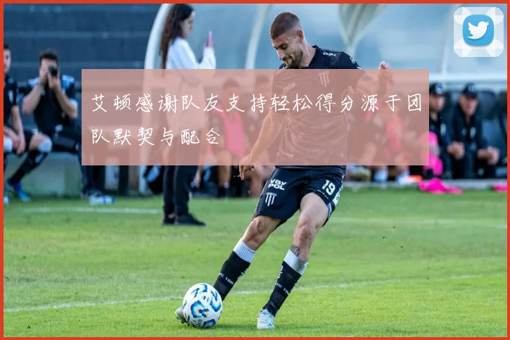 艾顿感谢队友支持轻松得分源于团队默契与配合