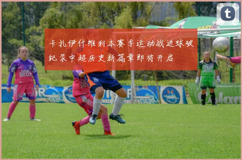 卡扎伊什维利本赛季运动战进球破纪录中超历史新篇章即将开启