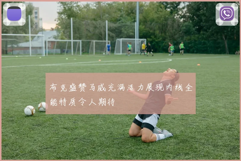 布克盛赞马威充满活力展现内线全能特质令人期待