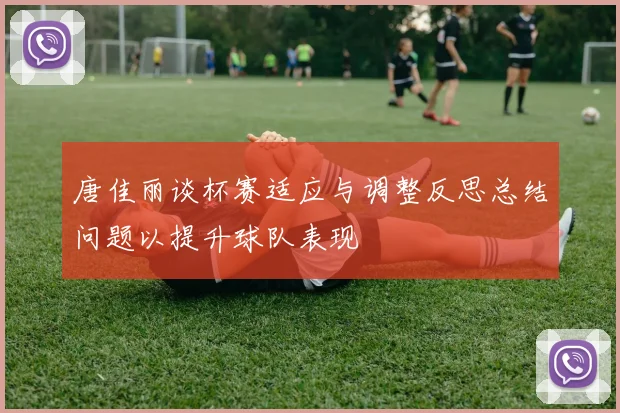 唐佳丽谈杯赛适应与调整反思总结问题以提升球队表现