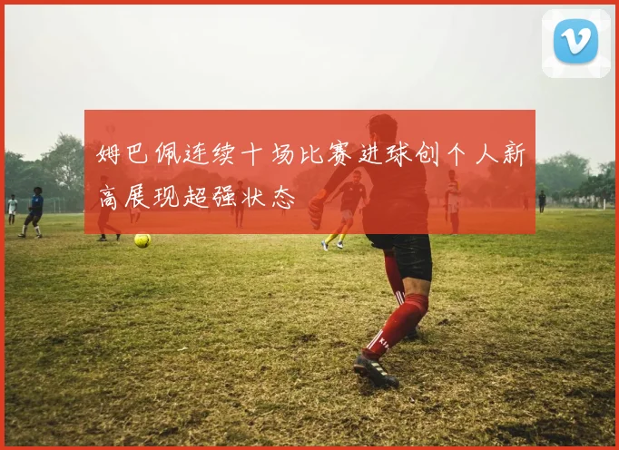 姆巴佩连续十场比赛进球创个人新高展现超强状态