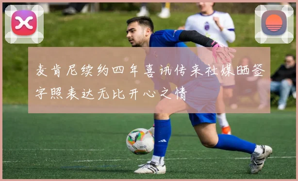 麦肯尼续约四年喜讯传来社媒晒签字照表达无比开心之情