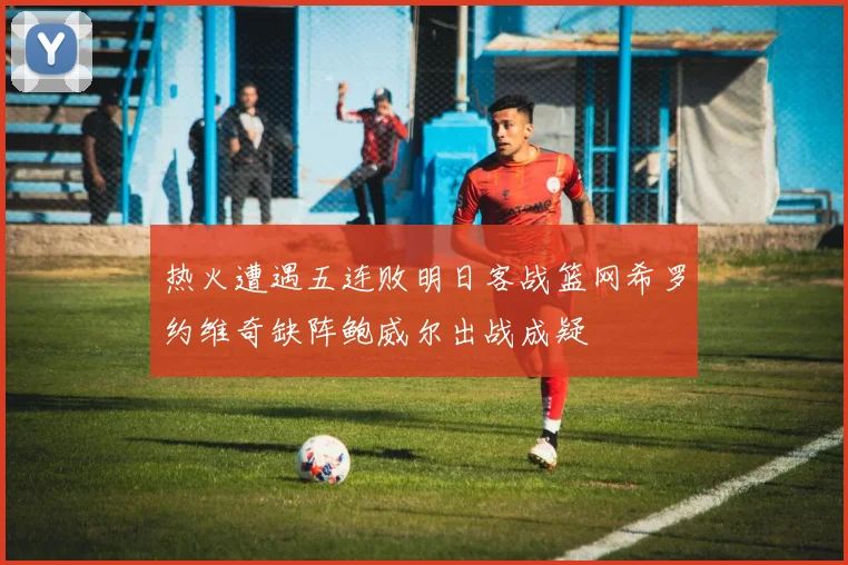 热火遭遇五连败明日客战篮网希罗约维奇缺阵鲍威尔出战成疑
