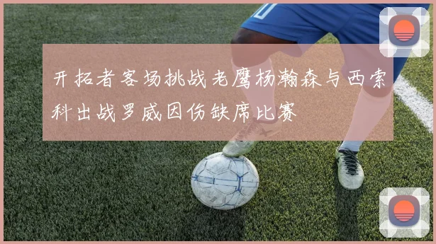 开拓者客场挑战老鹰杨瀚森与西索科出战罗威因伤缺席比赛
