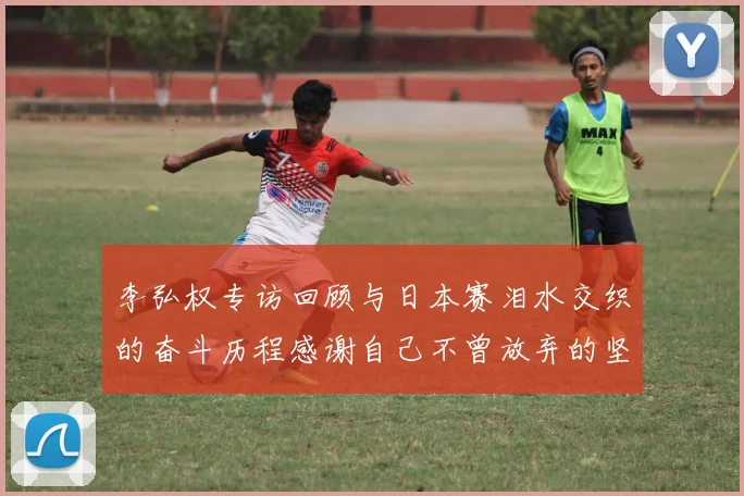 李弘权专访回顾与日本赛泪水交织的奋斗历程感谢自己不曾放弃的坚持