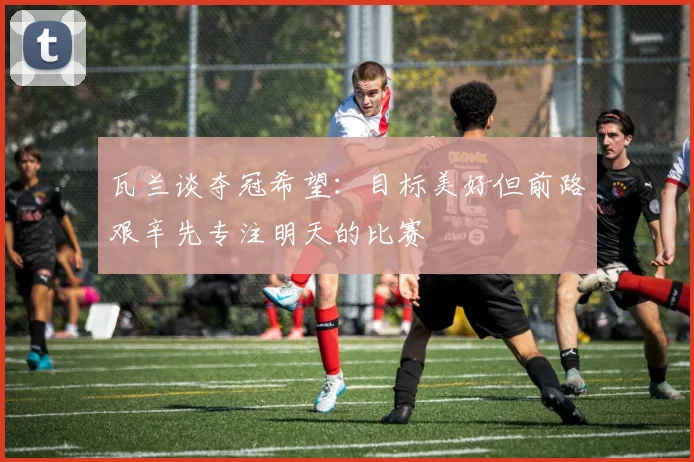 瓦兰谈夺冠希望：目标美好但前路艰辛先专注明天的比赛