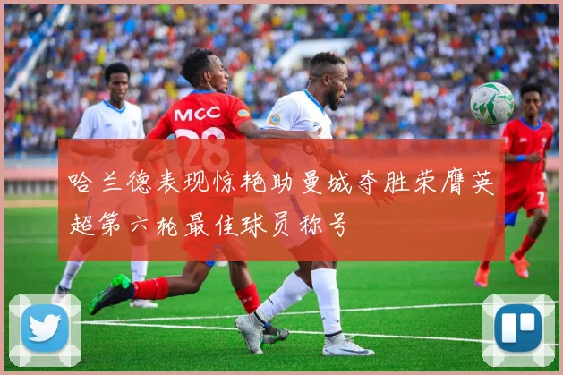 哈兰德表现惊艳助曼城夺胜荣膺英超第六轮最佳球员称号