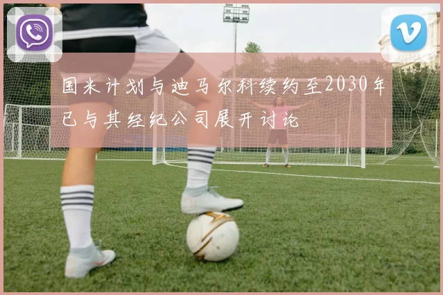 国米计划与迪马尔科续约至2030年已与其经纪公司展开讨论