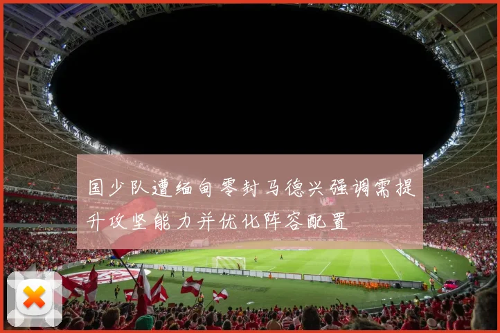 国少队遭缅甸零封马德兴强调需提升攻坚能力并优化阵容配置