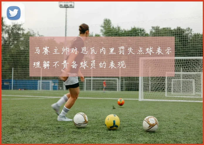 马赛主帅对恩瓦内里罚失点球表示理解不责备球员的表现
