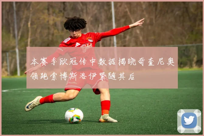 本赛季欧冠传中数据揭晓奇奎尼奥领跑索博斯洛伊紧随其后