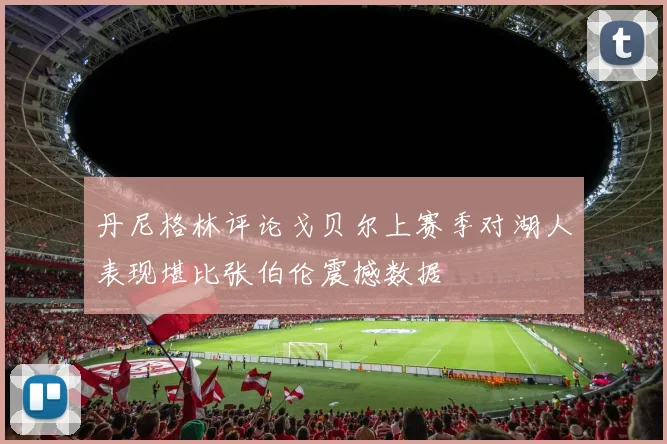 丹尼格林评论戈贝尔上赛季对湖人表现堪比张伯伦震撼数据