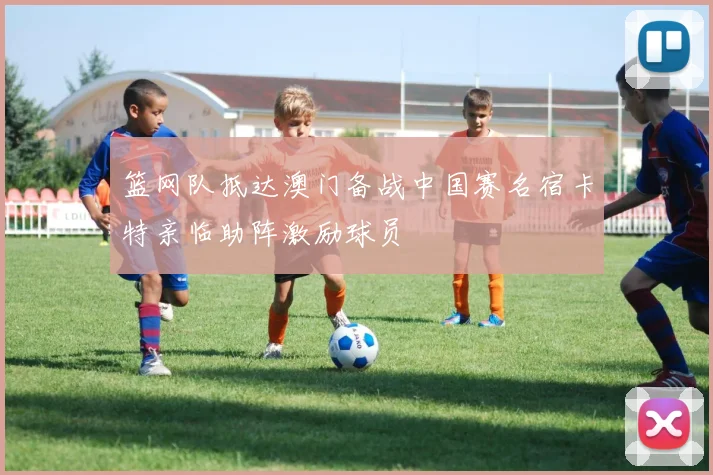 篮网队抵达澳门备战中国赛名宿卡特亲临助阵激励球员