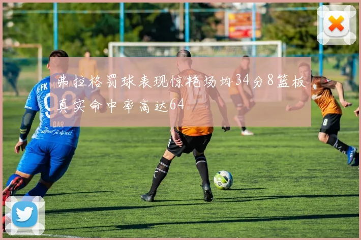 弗拉格罚球表现惊艳场均34分8篮板真实命中率高达64