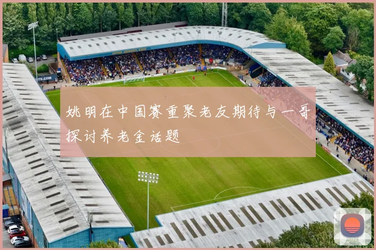 姚明在中国赛重聚老友期待与一哥探讨养老金话题