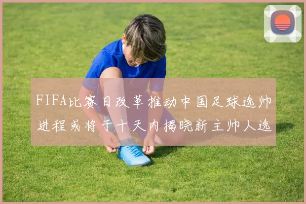 FIFA比赛日改革推动中国足球选帅进程或将于十天内揭晓新主帅人选