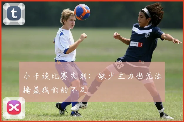小卡谈比赛失利：缺少主力也无法掩盖我们的不足