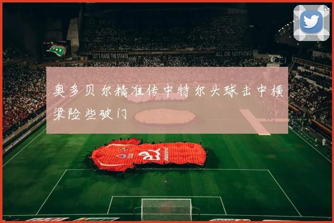 奥多贝尔精准传中特尔头球击中横梁险些破门