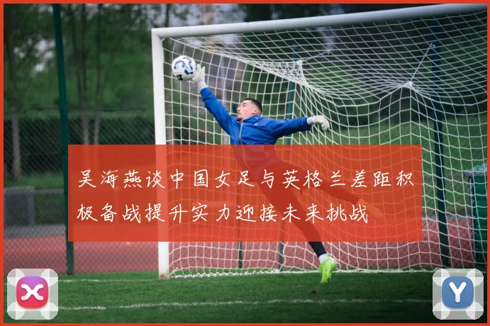 吴海燕谈中国女足与英格兰差距积极备战提升实力迎接未来挑战