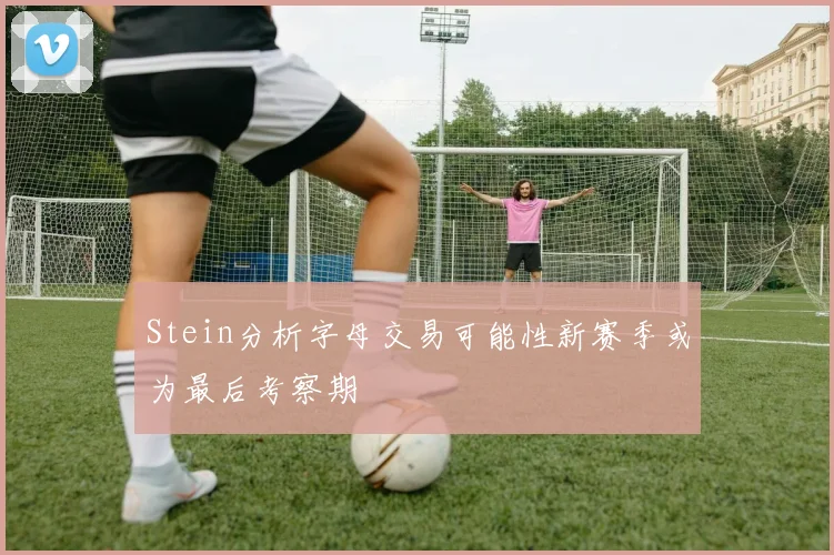 Stein分析字母交易可能性新赛季或为最后考察期