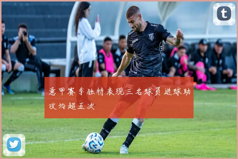 意甲赛季独特表现三名球员进球助攻均超五次
