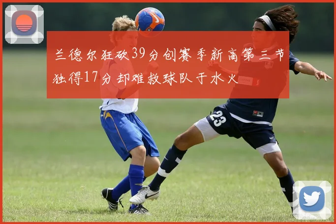 兰德尔狂砍39分创赛季新高第三节独得17分却难救球队于水火