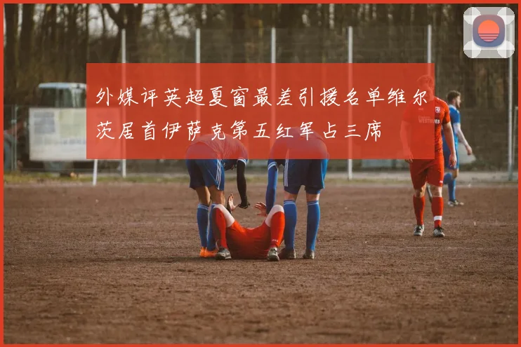 外媒评英超夏窗最差引援名单维尔茨居首伊萨克第五红军占三席