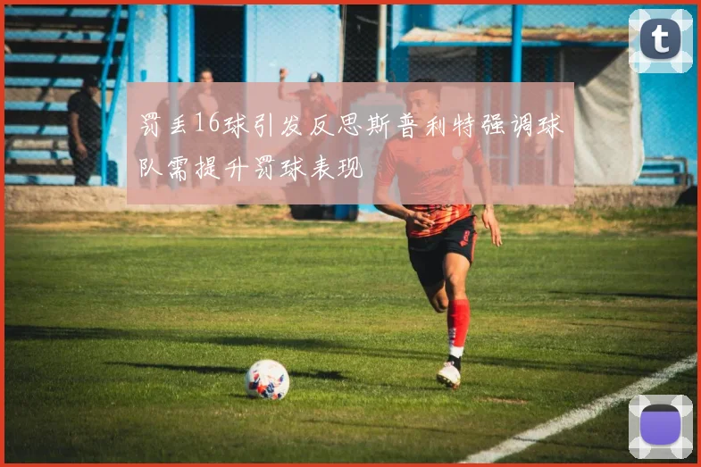罚丢16球引发反思斯普利特强调球队需提升罚球表现