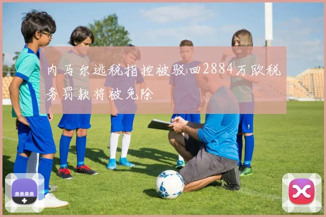 内马尔逃税指控被驳回2884万欧税务罚款将被免除