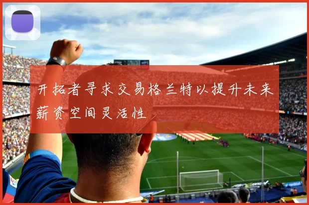 开拓者寻求交易格兰特以提升未来薪资空间灵活性