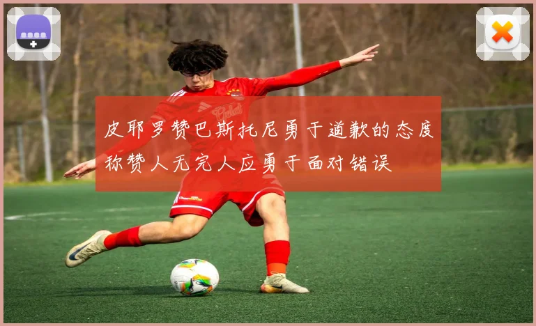 皮耶罗赞巴斯托尼勇于道歉的态度称赞人无完人应勇于面对错误